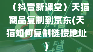 （抖音新课堂）天猫商品复制到京东(天猫如何复制链接地址)