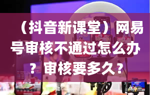 （抖音新课堂）网易号审核不通过怎么办？审核要多久？