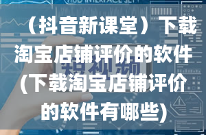 （抖音新课堂）下载淘宝店铺评价的软件(下载淘宝店铺评价的软件有哪些)