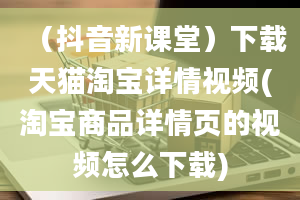 （抖音新课堂）下载天猫淘宝详情视频(淘宝商品详情页的视频怎么下载)