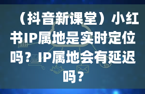 （抖音新课堂）小红书IP属地是实时定位吗？IP属地会有延迟吗？