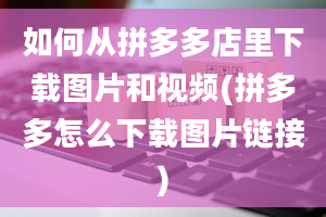 如何从拼多多店里下载图片和视频(拼多多怎么下载图片链接)