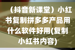 （抖音新课堂）小红书复制拼多多产品用什么软件好用(复制小红书内容)