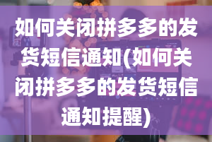 如何关闭拼多多的发货短信通知(如何关闭拼多多的发货短信通知提醒)