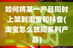 如何将某一产品同时上架到淘宝和抖音(淘宝怎么放同系列产品)