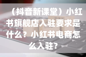 （抖音新课堂）小红书旗舰店入驻要求是什么？小红书电商怎么入驻？