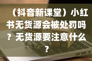 （抖音新课堂）小红书无货源会被处罚吗？无货源要注意什么？