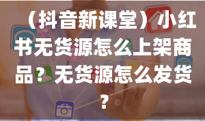 （抖音新课堂）小红书无货源怎么上架商品？无货源怎么发货？