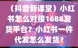 （抖音新课堂）小红书怎么对接1688发货平台？小红书一件代发怎么发货？