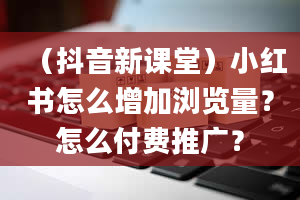 （抖音新课堂）小红书怎么增加浏览量？怎么付费推广？