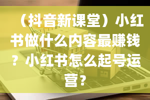 （抖音新课堂）小红书做什么内容最赚钱？小红书怎么起号运营？