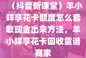 （抖音新课堂）羊小咩享花卡额度怎么套取现金出来方法，羊小咩享花卡回收靠谱商家