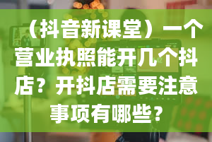 （抖音新课堂）一个营业执照能开几个抖店？开抖店需要注意事项有哪些？