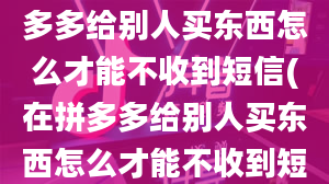 （抖音新课堂）在拼多多给别人买东西怎么才能不收到短信(在拼多多给别人买东西怎么才能不收到短信)