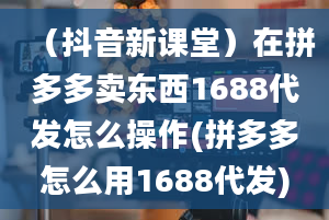 （抖音新课堂）在拼多多卖东西1688代发怎么操作(拼多多怎么用1688代发)