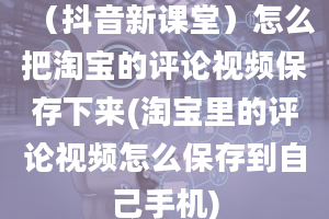 （抖音新课堂）怎么把淘宝的评论视频保存下来(淘宝里的评论视频怎么保存到自己手机)