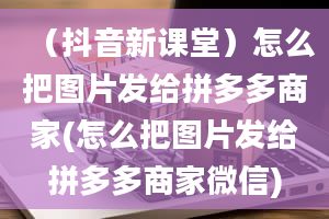 （抖音新课堂）怎么把图片发给拼多多商家(怎么把图片发给拼多多商家微信)