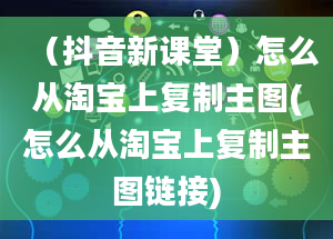 （抖音新课堂）怎么从淘宝上复制主图(怎么从淘宝上复制主图链接)