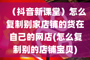 （抖音新课堂）怎么复制别家店铺的货在自己的网店(怎么复制别的店铺宝贝)