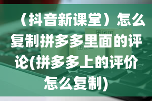 （抖音新课堂）怎么复制拼多多里面的评论(拼多多上的评价怎么复制)