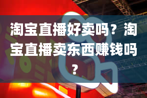 淘宝直播好卖吗？淘宝直播卖东西赚钱吗？