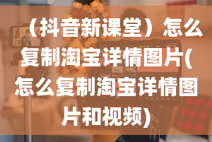 （抖音新课堂）怎么复制淘宝详情图片(怎么复制淘宝详情图片和视频)