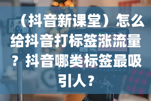 （抖音新课堂）怎么给抖音打标签涨流量？抖音哪类标签最吸引人？