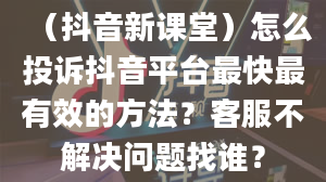 （抖音新课堂）怎么投诉抖音平台最快最有效的方法？客服不解决问题找谁？