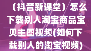 （抖音新课堂）怎么下载别人淘宝商品宝贝主图视频(如何下载别人的淘宝视频)