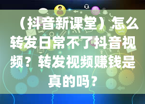 （抖音新课堂）怎么转发日常不了抖音视频？转发视频赚钱是真的吗？