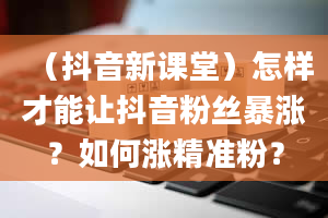 （抖音新课堂）怎样才能让抖音粉丝暴涨？如何涨精准粉？