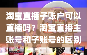 淘宝直播子账户可以直播吗？淘宝直播主账号和子账号的区别