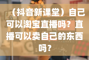 （抖音新课堂）自己可以淘宝直播吗？直播可以卖自己的东西吗？