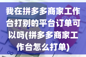 我在拼多多商家工作台打别的平台订单可以吗(拼多多商家工作台怎么打单)