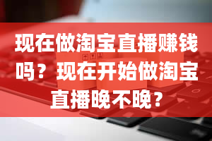 现在做淘宝直播赚钱吗？现在开始做淘宝直播晚不晚？