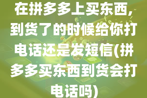 在拼多多上买东西,到货了的时候给你打电话还是发短信(拼多多买东西到货会打电话吗)