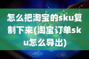 怎么把淘宝的sku复制下来(淘宝订单sku怎么导出)