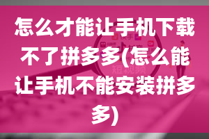 怎么才能让手机下载不了拼多多(怎么能让手机不能安装拼多多)