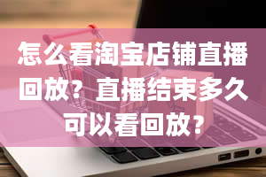 怎么看淘宝店铺直播回放？直播结束多久可以看回放？