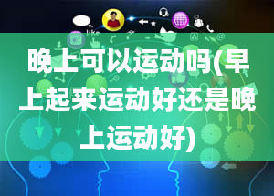 晚上可以运动吗(早上起来运动好还是晚上运动好)