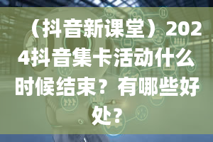 （抖音新课堂）2024抖音集卡活动什么时候结束？有哪些好处？