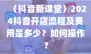 （抖音新课堂）2024抖音开店流程及费用是多少？如何操作？