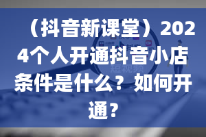 （抖音新课堂）2024个人开通抖音小店条件是什么？如何开通？