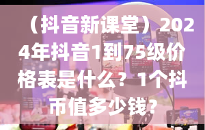 （抖音新课堂）2024年抖音1到75级价格表是什么？1个抖币值多少钱？