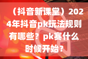 （抖音新课堂）2024年抖音pk玩法规则有哪些？pk赛什么时候开始？