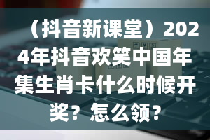 （抖音新课堂）2024年抖音欢笑中国年集生肖卡什么时候开奖？怎么领？