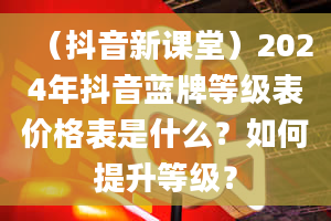 （抖音新课堂）2024年抖音蓝牌等级表价格表是什么？如何提升等级？