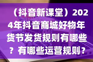 （抖音新课堂）2024年抖音商城好物年货节发货规则有哪些？有哪些运营规则？