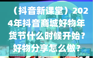 （抖音新课堂）2024年抖音商城好物年货节什么时候开始？好物分享怎么做？