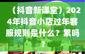 （抖音新课堂）2024年抖音小店过年客服规则是什么？累吗？